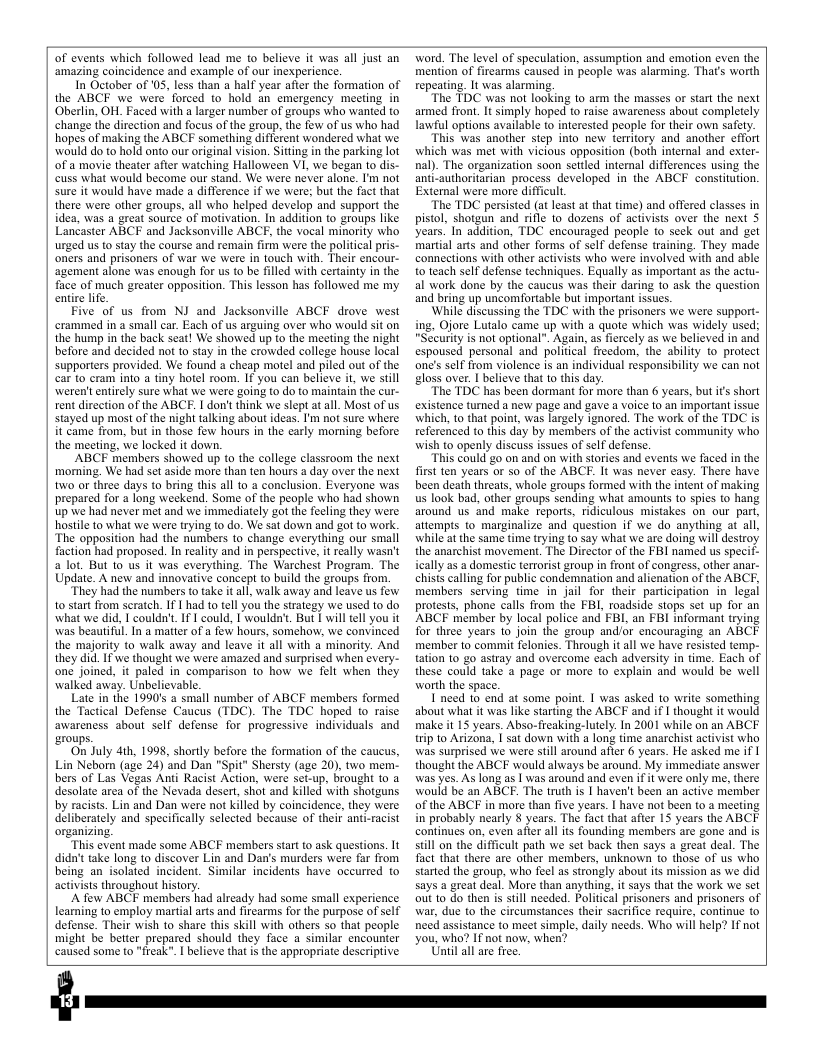 of events which followed lead me to believe it was all just an ‘amazing coincidence and example of our inexperience. In October of 05, less than a half year after the formation of the ABCF we were forced to hold an emergency meeting in Oberlin, OH. Faced with a larger number of groups who wanied to change the direction and focus of the group, the few of us who had hopes of making the ABCF something different wondered what we would do to hold onto our original vision. Sitting in the parking lot oF a movie theater after watching Halloween VI, we began to dis- cuss what would become our stand. We were never alone. ’m not sure it would have made a difference if we were; but the fact that there were other groups, all who helped develop and support the idea, was a great source of motivation. In addition to groups like Lancaster ABCF and Jacksonville ABCF, the vocal minority who urged us to stay the course and remain firm were the political pris- oners and prisoners of war we were in touch with. Their encour- agement alone was enough for us o be filled with certainty in the face of much greater opposition. This lesson has followed me my enire life. Five of us from NJ and Jacksonville ABCF drove west crammed in a small car. Each of us arguing over who would sit on the hump in the back seat! We showed up to the meeting the night before and decided not o stay in the crowded college house local supporters provided. We found a cheap motel and piled out of the car to cram into a tiny hotel room. If you can believe it, we still \weren’t entirely sure what we were going to do to maintain the cur- rent direction of the ABCF. I don’t think we slept at all. Most of us stayed up most of the nigh talking about ideas. I’m not sure where it came from, but in those few hours in the carly morning before the meeting, we locked it down. ABCF members showed up to the college classroom the next moming. We had set aside more than ten hours a day over the next two or three days to bring this all to a conclusion. Everyone was prepared for long weekend. Some of the people who had shown up we had never met and we immediately got the fecling they were hostle to what we were trying to do. We sat down and got to work ‘The opposition had the numbers to change everything our small faction had proposed. In reality and in perspective, it really wasn’t a lot. But 10 us it was everything. The Warchest Program. The Update. A new and innovative concept 1o build the groups from. “They had the numbers to take it all, walk away and leave us few 10 start from scratch. If | had to tell you the strategy we used to do what we did, | couldn’t I could, I woulda’t. But will tell you it was beautiful. In @ matter of a fow hours, someho, we convinced the majority fo walk away and leave it all with a minority. And they did. If we thought we were amazed and surprised when every- one joined, it paled in comparison to how we felt when they walked away. Unbelievable. Late in the 1990’s a small number of ABCF members formed the Tactical Defense Caucus (TDC). The TDC hoped to raise awareness about self defense for progressive individuals and roups. On July 4ih, 1998, shortly before the formation of the caueus, Lin Neborn (age 24) and Dan "Spit” Shersty (age 20), two mem- bers of Las Vegas Anti Racist Action, were set-up, brought to 1 desolate area of the Nevada desert, shot and killed with shotguns by racists. Lin and Dan were not killed by coincidence, they were deliberately and specifically selected because of their anti-racist organizing. “This event made some ABCF members start o ask questions. 1t didn’t take long to discover Lin and Dan’s murders were far from. being an isolated incident. Similar incidents have oceurred to activists throughout history, A fow ABCF members had already had some small experience learning to employ martial arts and firearms for the purpose of self defense. Their wish to share this skill with others so that people might be better prepared should they face a similar encounter caused some to "freak”. | believe that s the appropriate deseriptive. ward. The level of speculation, assumption and emotion even the mention of firearms caused in people was alarming. That’s worth repeting. It was alarming. “The TDC was not looking to arm the masses or start the next armed front. It simply hoped to raise awareness about compltely Lawiul options available to interested people for their own safety. “This was another step into new territory and another effort which was met with vicious opposition (boih internal and exter- nal). The organization soon settled internal differences using the anti-authoritarian process developed in the ABCF constitution. External were more difficult “The TDC persisted (at least at that time) and offered classes in pistol, shotgun and rifle to dozens of activiss over the next S years. In addition, TDC encouraged people to seck out and get martial arts and other forms of self defense training. They made connetions with other activists who were involved with and able 0 teach self defense techniques. Equally as imporiant as the actu- al wark done by the caucus was their daring to ask the question and bring up uncomfortable but important issues. ‘While discussing the TDC with the prisoners we were support- ing, Ojore Lutalo came up with a quote which was widely used; "Sccurity is not optional”. Again, as fiercely as we believed in and espoused personal and political freedom, the ability to protect one’s self from violence is an individual responsibility we can not gloss over. | believe that to this day. “The TDC has been dormant for more than 6 years, but is short existence turned a new page and gave a voice to an important issue which, to that point, was largely ignored. The work of the TDC is referenced to this day by members of the activist community who wish to openly discuss issues of self defense. “This could go on and on with stories and events we faced in the frst ten years o so of the ABCE. It was never casy. There have been death threats, whole groups formed with the intent of making us look bad, other groups sending what amounts to spies to hang around us 4nd make reports, ridiculous mistakes on our part, attempts to marginalize and question if we do anything at all, while’atthe same time trying to say what we are doing will destroy the anarchist movement. The Director of the FBI named us specif- ically as a domestic terrorist aroup in front of congress, other anar- chists calling for public condemnation and alienation of the ABCF, members serving time in jail for their participation in legal protests, phone calls from the B, roadside stops set up for an ABCF member by local police and FBI, an FBI informan trying Tor three years 10 join the group and/or encouraging an ABCF member to commit Telonies. Through it all we have resisted temp- tation 1o go astray and overcome cach adversity in time. Each of these could take 2 page or more to explain and would be well worth the space. I need 1o end at some point. | was asked to write something about what i was like starting the ABCF and if | thought it would make it 15 years. Abso-freaking-1utely. In 2001 while on an ABCF trip to Arizona, | sat down with a long time anarchist activist who was surprised we were still around after 6 years. He asked me if I thought the ABCF would always be around. My immediate answer was yes. As long as | was around and even if it were only me, there would be an ABCF. The truth is | haven’t been an active member of the ABCF in more than five years. | have not been to a meeting in probably nearly 8 years. The fact that after 15 years the ABCF continues on, even aiter all its founding members are gone and is still on the difficult path we set back then says a great deal. The fact that there are other members, unknown (o those of us who started the group, who feel as strongly about ifs mission as we did says a great deal. More than anything, it says that the work we set out o do then is still needed. Political prisoners and prisoners of war, due to the circumstances their sacrifice require, continue to need assistance to meet simple, daily needs. Who will help? IF not you, who? If not now, when? Uil allare free,